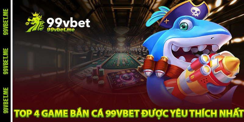 Top 4 game bắn cá 99vbet được yêu thích nhất